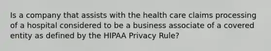 Is a company that assists with the health care claims processing of a hospital considered to be a business associate of a covered entity as defined by the HIPAA Privacy Rule?