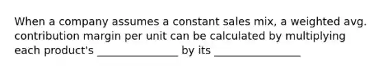 When a company assumes a constant sales mix, a weighted avg. contribution margin per unit can be calculated by multiplying each product's _______________ by its ________________