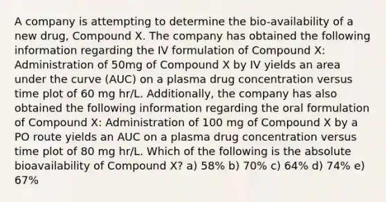 A company is attempting to determine the bio-availability of a new drug, Compound X. The company has obtained the following information regarding the IV formulation of Compound X: Administration of 50mg of Compound X by IV yields an area under the curve (AUC) on a plasma drug concentration versus time plot of 60 mg hr/L. Additionally, the company has also obtained the following information regarding the oral formulation of Compound X: Administration of 100 mg of Compound X by a PO route yields an AUC on a plasma drug concentration versus time plot of 80 mg hr/L. Which of the following is the absolute bioavailability of Compound X? a) 58% b) 70% c) 64% d) 74% e) 67%