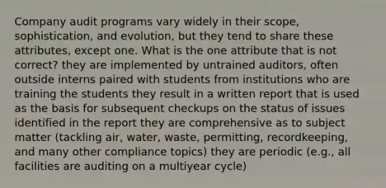 Company audit programs vary widely in their scope, sophistication, and evolution, but they tend to share these attributes, except one. What is the one attribute that is not correct? they are implemented by untrained auditors, often outside interns paired with students from institutions who are training the students they result in a written report that is used as the basis for subsequent checkups on the status of issues identified in the report they are comprehensive as to subject matter (tackling air, water, waste, permitting, recordkeeping, and many other compliance topics) they are periodic (e.g., all facilities are auditing on a multiyear cycle)