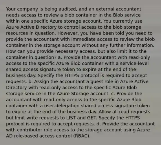 Your company is being audited, and an external accountant needs access to review a blob container in the Blob service within one specific Azure storage account. You currently use Azure Active Directory to control access to the blob storage resources in question. However, you have been told you need to provide the accountant with immediate access to review the blob container in the storage account without any further information. How can you provide necessary access, but also limit it to the container in question? a. Provide the accountant with read-only access to the specific Azure Blob container with a service-level shared access signature token to expire at the end of the business day. Specify the HTTPS protocol is required to accept requests. b. Assign the accountant a guest role in Azure Active Directory with read-only access to the specific Azure Blob storage service in the Azure Storage account. c. Provide the accountant with read-only access to the specific Azure Blob container with a user-delegation shared access signature token to expire at the end of the business day. Allow all read requests but limit write requests to LIST and GET. Specify the HTTPS protocol is required to accept requests. d. Provide the accountant with contributor role access to the storage account using Azure AD role-based access control (RBAC).