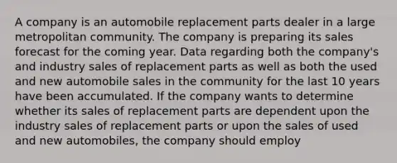 A company is an automobile replacement parts dealer in a large metropolitan community. The company is preparing its sales forecast for the coming year. Data regarding both the company's and industry sales of replacement parts as well as both the used and new automobile sales in the community for the last 10 years have been accumulated. If the company wants to determine whether its sales of replacement parts are dependent upon the industry sales of replacement parts or upon the sales of used and new automobiles, the company should employ