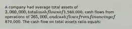 A company had average total assets of 2,060,000, total cash flows of1,560,000, cash flows from operations of 265,000, and cash flows from financing of870,000. The cash flow on total assets ratio equals: