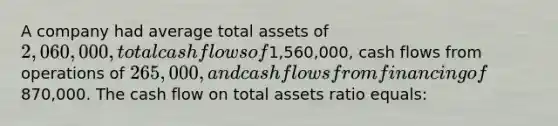 A company had average total assets of 2,060,000, total cash flows of1,560,000, cash flows from operations of 265,000, and cash flows from financing of870,000. The cash flow on total assets ratio equals: