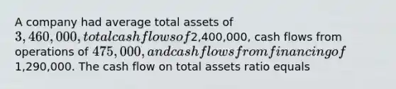 A company had average total assets of 3,460,000, total cash flows of2,400,000, cash flows from operations of 475,000, and cash flows from financing of1,290,000. The cash flow on total assets ratio equals