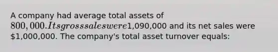 A company had average total assets of 800,000. Its gross sales were1,090,000 and its net sales were 1,000,000. The company's total asset turnover equals: