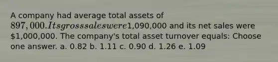 A company had average total assets of 897,000. Its gross sales were1,090,000 and its net sales were 1,000,000. The company's total asset turnover equals: Choose one answer. a. 0.82 b. 1.11 c. 0.90 d. 1.26 e. 1.09