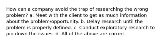 How can a company avoid the trap of researching the wrong problem? a. Meet with the client to get as much information about the problem/opportunity. b. Delay research until the problem is properly defined. c. Conduct exploratory research to pin down the issues. d. All of the above are correct.