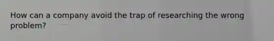 How can a company avoid the trap of researching the wrong problem?
