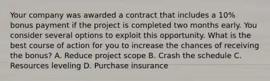 Your company was awarded a contract that includes a 10% bonus payment if the project is completed two months early. You consider several options to exploit this opportunity. What is the best course of action for you to increase the chances of receiving the bonus? A. Reduce project scope B. Crash the schedule C. Resources leveling D. Purchase insurance