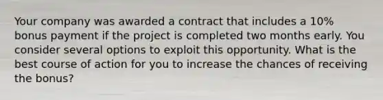 Your company was awarded a contract that includes a 10% bonus payment if the project is completed two months early. You consider several options to exploit this opportunity. What is the best course of action for you to increase the chances of receiving the bonus?