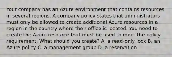 Your company has an Azure environment that contains resources in several regions. A company policy states that administrators must only be allowed to create additional Azure resources in a region in the country where their office is located. You need to create the Azure resource that must be used to meet the policy requirement. What should you create? A. a read-only lock B. an Azure policy C. a management group D. a reservation