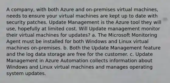 A company, with both Azure and on-premises virtual machines, needs to ensure your virtual machines are kept up to date with security patches. Update Management is the Azure tool they will use, hopefully at limited cost. Will Update management monitor their virtual machines for updates? a. The Microsoft Monitoring Agent must be installed for both Windows and Linux virtual machines on-premises. b. Both the Update Management feature and the log data storage are free for the customer. c. Update Management in Azure Automation collects information about Windows and Linux virtual machines and manages operating system updates.