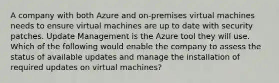 A company with both Azure and on-premises virtual machines needs to ensure virtual machines are up to date with security patches. Update Management is the Azure tool they will use. Which of the following would enable the company to assess the status of available updates and manage the installation of required updates on virtual machines?