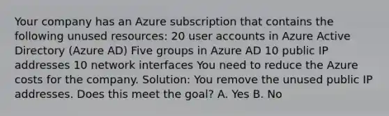 Your company has an Azure subscription that contains the following unused resources: 20 user accounts in Azure Active Directory (Azure AD) Five groups in Azure AD 10 public IP addresses 10 network interfaces You need to reduce the Azure costs for the company. Solution: You remove the unused public IP addresses. Does this meet the goal? A. Yes B. No