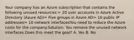 Your company has an Azure subscription that contains the following unused resources:✑ 20 user accounts in Azure Active Directory (Azure AD)✑ Five groups in Azure AD✑ 10 public IP addresses✑ 10 network interfacesYou need to reduce the Azure costs for the company.Solution: You remove the unused network interfaces.Does this meet the goal? A. Yes B. No