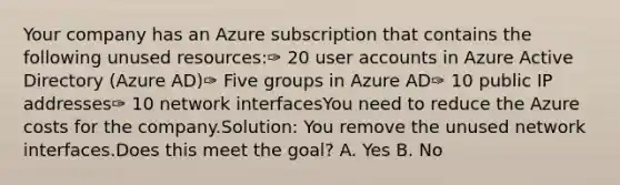 Your company has an Azure subscription that contains the following unused resources:✑ 20 user accounts in Azure Active Directory (Azure AD)✑ Five groups in Azure AD✑ 10 public IP addresses✑ 10 network interfacesYou need to reduce the Azure costs for the company.Solution: You remove the unused network interfaces.Does this meet the goal? A. Yes B. No