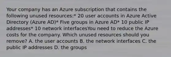 Your company has an Azure subscription that contains the following unused resources:* 20 user accounts in Azure Active Directory (Azure AD)* Five groups in Azure AD* 10 public IP addresses* 10 network interfacesYou need to reduce the Azure costs for the company. Which unused resources should you remove? A. the user accounts B. the network interfaces C. the public IP addresses D. the groups