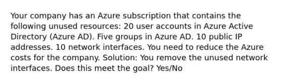 Your company has an Azure subscription that contains the following unused resources: 20 user accounts in Azure Active Directory (Azure AD). Five groups in Azure AD. 10 public IP addresses. 10 network interfaces. You need to reduce the Azure costs for the company. Solution: You remove the unused network interfaces. Does this meet the goal? Yes/No