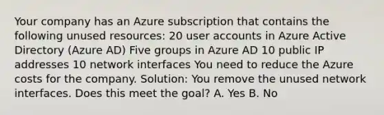 Your company has an Azure subscription that contains the following unused resources: 20 user accounts in Azure Active Directory (Azure AD) Five groups in Azure AD 10 public IP addresses 10 network interfaces You need to reduce the Azure costs for the company. Solution: You remove the unused network interfaces. Does this meet the goal? A. Yes B. No