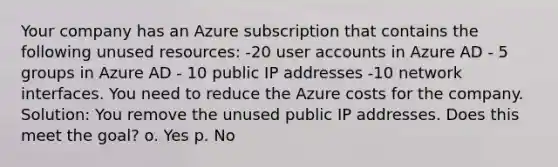 Your company has an Azure subscription that contains the following unused resources: -20 user accounts in Azure AD - 5 groups in Azure AD - 10 public IP addresses -10 network interfaces. You need to reduce the Azure costs for the company. Solution: You remove the unused public IP addresses. Does this meet the goal? o. Yes p. No