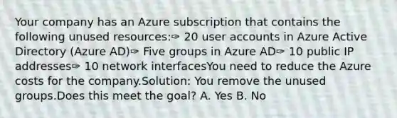 Your company has an Azure subscription that contains the following unused resources:✑ 20 user accounts in Azure Active Directory (Azure AD)✑ Five groups in Azure AD✑ 10 public IP addresses✑ 10 network interfacesYou need to reduce the Azure costs for the company.Solution: You remove the unused groups.Does this meet the goal? A. Yes B. No