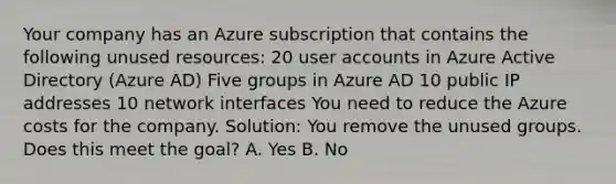 Your company has an Azure subscription that contains the following unused resources: 20 user accounts in Azure Active Directory (Azure AD) Five groups in Azure AD 10 public IP addresses 10 network interfaces You need to reduce the Azure costs for the company. Solution: You remove the unused groups. Does this meet the goal? A. Yes B. No