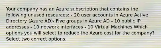 Your company has an Azure subscription that contains the following unused resources: - 20 user accounts in Azure Active Directory (Azure AD)- Five groups in Azure AD - 10 public IP addresses - 10 network interfaces - 10 Virtual Machines Which options you will select to reduce the Azure cost for the company? Select two correct options.