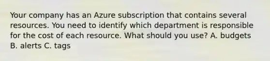 Your company has an Azure subscription that contains several resources. You need to identify which department is responsible for the cost of each resource. What should you use? A. budgets B. alerts C. tags