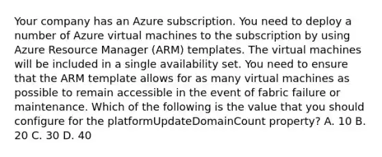 Your company has an Azure subscription. You need to deploy a number of Azure virtual machines to the subscription by using Azure Resource Manager (ARM) templates. The virtual machines will be included in a single availability set. You need to ensure that the ARM template allows for as many virtual machines as possible to remain accessible in the event of fabric failure or maintenance. Which of the following is the value that you should configure for the platformUpdateDomainCount property? A. 10 B. 20 C. 30 D. 40