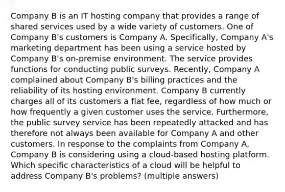 Company B is an IT hosting company that provides a range of shared services used by a wide variety of customers. One of Company B's customers is Company A. Specifically, Company A's marketing department has been using a service hosted by Company B's on-premise environment. The service provides functions for conducting public surveys. Recently, Company A complained about Company B's billing practices and the reliability of its hosting environment. Company B currently charges all of its customers a flat fee, regardless of how much or how frequently a given customer uses the service. Furthermore, the public survey service has been repeatedly attacked and has therefore not always been available for Company A and other customers. In response to the complaints from Company A, Company B is considering using a cloud-based hosting platform. Which specific characteristics of a cloud will be helpful to address Company B's problems? (multiple answers)