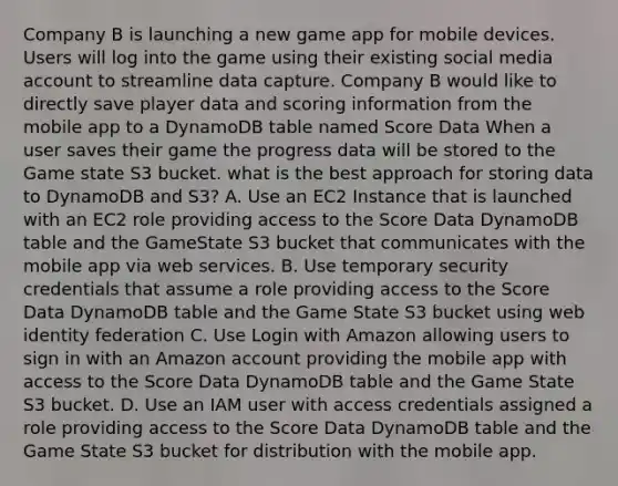 Company B is launching a new game app for mobile devices. Users will log into the game using their existing social media account to streamline data capture. Company B would like to directly save player data and scoring information from the mobile app to a DynamoDB table named Score Data When a user saves their game the progress data will be stored to the Game state S3 bucket. what is the best approach for storing data to DynamoDB and S3? A. Use an EC2 Instance that is launched with an EC2 role providing access to the Score Data DynamoDB table and the GameState S3 bucket that communicates with the mobile app via web services. B. Use temporary security credentials that assume a role providing access to the Score Data DynamoDB table and the Game State S3 bucket using web identity federation C. Use Login with Amazon allowing users to sign in with an Amazon account providing the mobile app with access to the Score Data DynamoDB table and the Game State S3 bucket. D. Use an IAM user with access credentials assigned a role providing access to the Score Data DynamoDB table and the Game State S3 bucket for distribution with the mobile app.