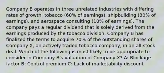 Company B operates in three unrelated industries with differing rates of growth: tobacco (60% of earnings), shipbuilding (30% of earnings), and aerospace consulting (10% of earnings). The company pays a regular dividend that is solely derived from the earnings produced by the tobacco division. Company B has finalized the terms to acquire 70% of the outstanding shares of Company X, an actively traded tobacco company, in an all-stock deal. Which of the following is most likely to be appropriate to consider in Company B's valuation of Company X? A: Blockage factor B: Control premium C: Lack of marketability discount