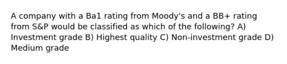 A company with a Ba1 rating from Moody's and a BB+ rating from S&P would be classified as which of the following? A) Investment grade B) Highest quality C) Non-investment grade D) Medium grade