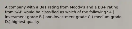 A company with a Ba1 rating from Moody's and a BB+ rating from S&P would be classified as which of the following? A.) investment grade B.) non-investment grade C.) medium grade D.) highest quality