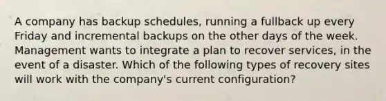 A company has backup schedules, running a fullback up every Friday and incremental backups on the other days of the week. Management wants to integrate a plan to recover services, in the event of a disaster. Which of the following types of recovery sites will work with the company's current configuration?