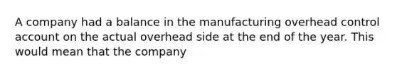 A company had a balance in the manufacturing overhead control account on the actual overhead side at the end of the year. This would mean that the company