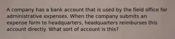 A company has a bank account that is used by the field office for administrative expenses. When the company submits an expense form to headquarters, headquarters reimburses this account directly. What sort of account is this?