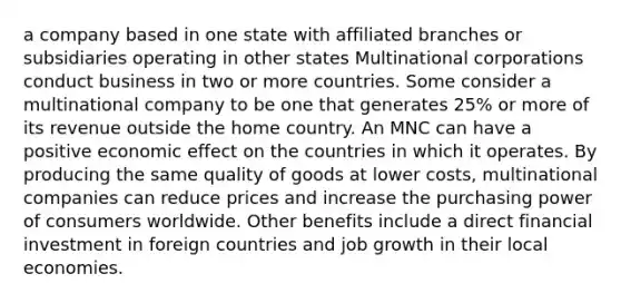 a company based in one state with affiliated branches or subsidiaries operating in other states Multinational corporations conduct business in two or more countries. Some consider a multinational company to be one that generates 25% or more of its revenue outside the home country. An MNC can have a positive economic effect on the countries in which it operates. By producing the same quality of goods at lower costs, multinational companies can reduce prices and increase the purchasing power of consumers worldwide. Other benefits include a direct financial investment in foreign countries and job growth in their local economies.