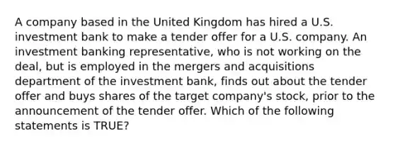 A company based in the United Kingdom has hired a U.S. investment bank to make a tender offer for a U.S. company. An investment banking representative, who is not working on the deal, but is employed in the <a href='https://www.questionai.com/knowledge/kAyoI3GevA-mergers-and-acquisitions' class='anchor-knowledge'>mergers and acquisitions</a> department of the investment bank, finds out about the tender offer and buys shares of the target company's stock, prior to the announcement of the tender offer. Which of the following statements is TRUE?