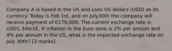 Company A is based in the US and uses US dollars (USD) as its currency. Today is Feb 1st, and on July30th the company will receive payment of €170,000. The current exchange rate is USD1.340/1€. If inflation in the Euro zone is 2% per annum and 4% per annum in the US, what is the expected exchange rate on July 30th? [3 marks]