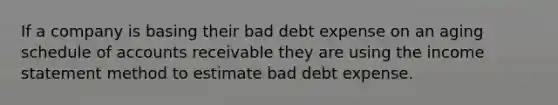 If a company is basing their bad debt expense on an aging schedule of accounts receivable they are using the income statement method to estimate bad debt expense.