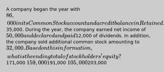 A company began the year with 86,000 in its Common Stock account and a credit balance in Retained Earnings of35,000. During the year, the company earned net income of 50,000 and declared and paid12,000 of dividends. In addition, the company sold additional common stock amounting to 32,000. Based on this information, what is the ending total of stockholders' equity?171,000 159,000191,000 105,000203,000