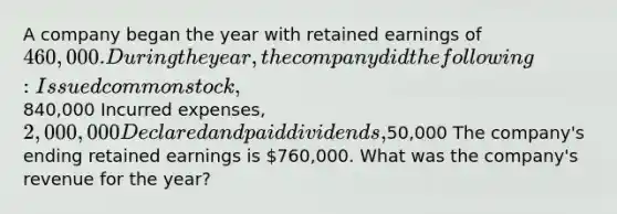 A company began the year with retained earnings of 460,000. During the year, the company did the following: Issued common stock,840,000 Incurred expenses, 2,000,000 Declared and paid dividends,50,000 The company's ending retained earnings is 760,000. What was the company's revenue for the year?