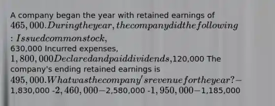 A company began the year with retained earnings of 465,000. During the year, the company did the following: Issued common stock,630,000 Incurred expenses, 1,800,000 Declared and paid dividends,120,000 The company's ending retained earnings is 495,000. What was the company's revenue for the year? -1,830,000 -2,460,000 -2,580,000 -1,950,000 -1,185,000