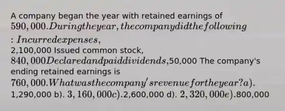 A company began the year with retained earnings of 590,000. During the year, the company did the following: Incurred expenses,2,100,000 Issued common stock, 840,000 Declared and paid dividends,50,000 The company's ending retained earnings is 760,000. What was the company's revenue for the year? a).1,290,000 b). 3,160,000 c).2,600,000 d). 2,320,000 e).800,000