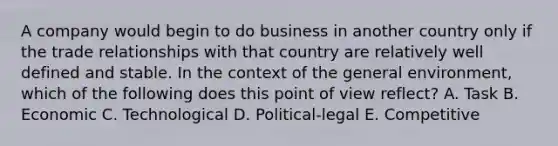 A company would begin to do business in another country only if the trade relationships with that country are relatively well defined and stable. In the context of the general environment, which of the following does this point of view reflect? A. Task B. Economic C. Technological D. Political-legal E. Competitive