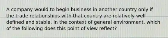 A company would to begin business in another country only if the trade relationships with that country are relatively well defined and stable. In the context of general environment, which of the following does this point of view reflect?