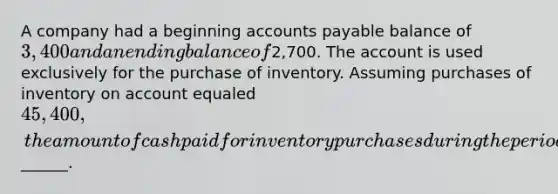 A company had a beginning accounts payable balance of 3,400 and an ending balance of2,700. The account is used exclusively for the purchase of inventory. Assuming purchases of inventory on account equaled 45,400, the amount of cash paid for inventory purchases during the period was______.