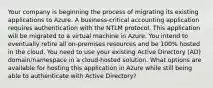 Your company is beginning the process of migrating its existing applications to Azure. A business-critical accounting application requires authentication with the NTLM protocol. This application will be migrated to a virtual machine in Azure. You intend to eventually retire all on-premises resources and be 100% hosted in the cloud. You need to use your existing Active Directory (AD) domain/namespace in a cloud-hosted solution. What options are available for hosting this application in Azure while still being able to authenticate with Active Directory?